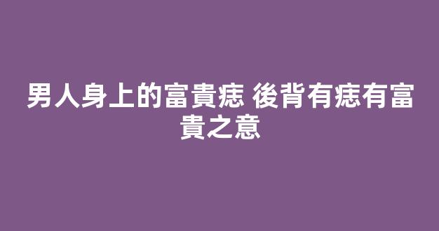 男人身上的富貴痣 後背有痣有富貴之意